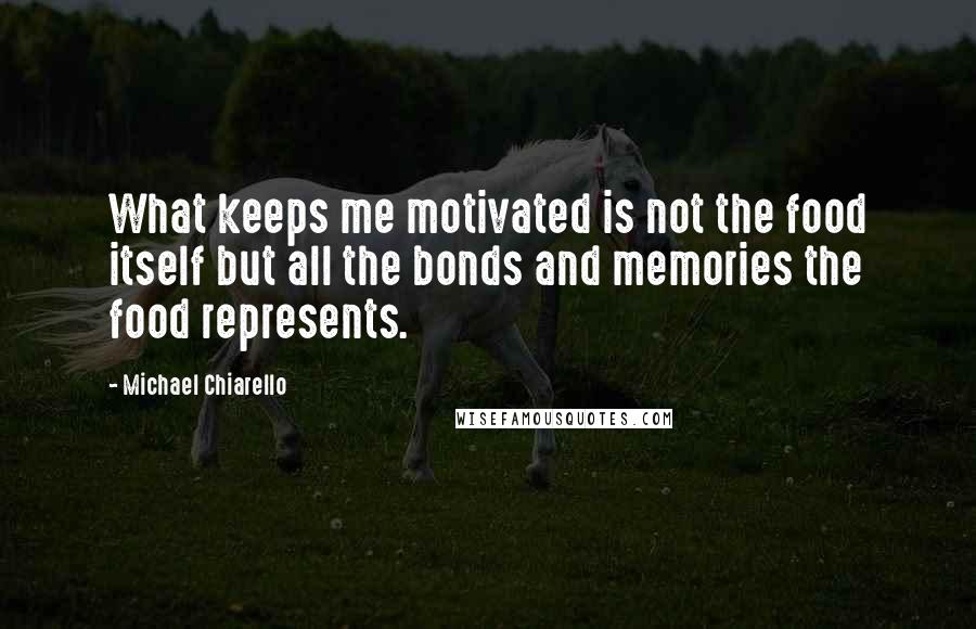 Michael Chiarello Quotes: What keeps me motivated is not the food itself but all the bonds and memories the food represents.