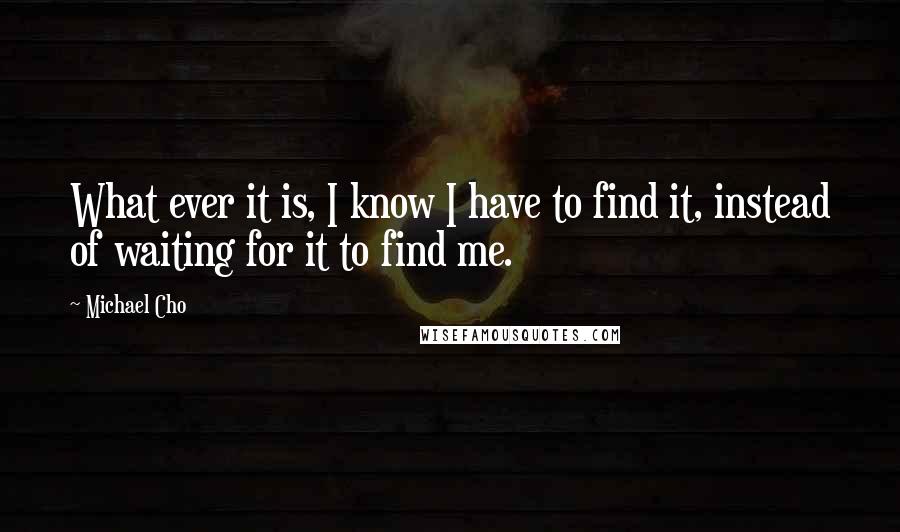 Michael Cho Quotes: What ever it is, I know I have to find it, instead of waiting for it to find me.