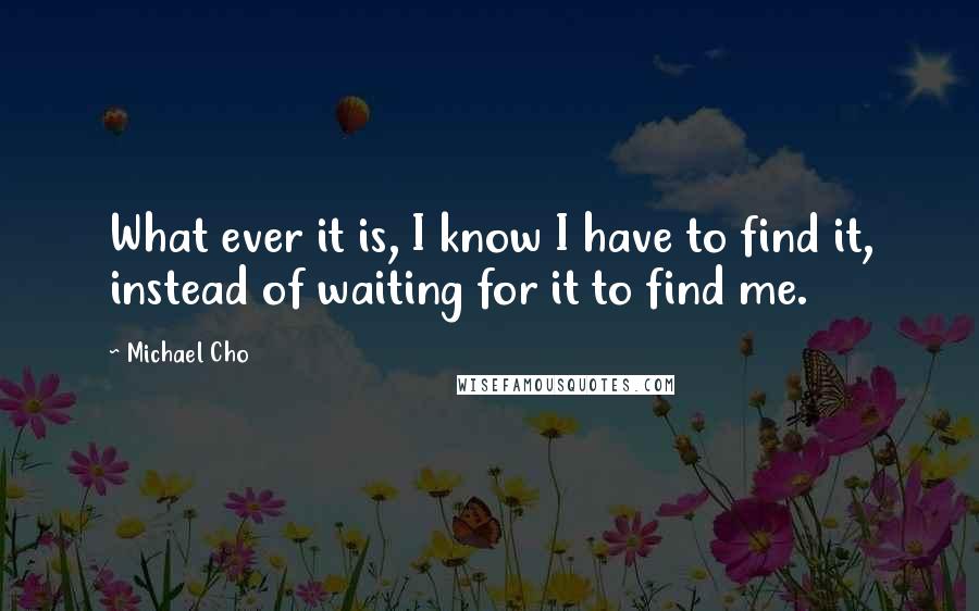 Michael Cho Quotes: What ever it is, I know I have to find it, instead of waiting for it to find me.