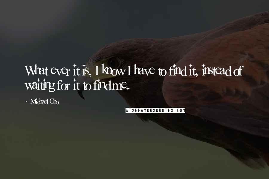 Michael Cho Quotes: What ever it is, I know I have to find it, instead of waiting for it to find me.