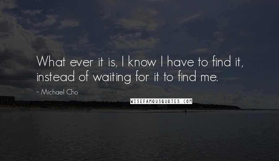 Michael Cho Quotes: What ever it is, I know I have to find it, instead of waiting for it to find me.