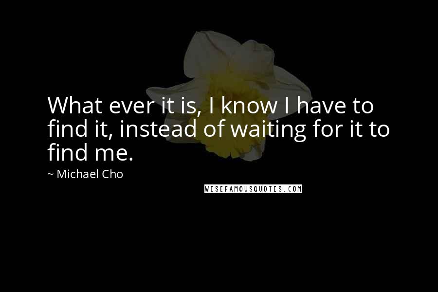 Michael Cho Quotes: What ever it is, I know I have to find it, instead of waiting for it to find me.