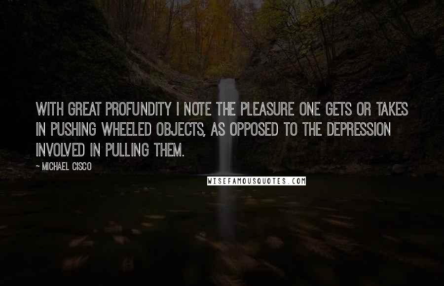 Michael Cisco Quotes: With great profundity I note the pleasure one gets or takes in pushing wheeled objects, as opposed to the depression involved in pulling them.