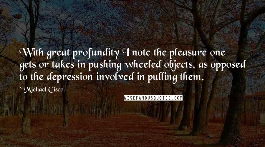 Michael Cisco Quotes: With great profundity I note the pleasure one gets or takes in pushing wheeled objects, as opposed to the depression involved in pulling them.