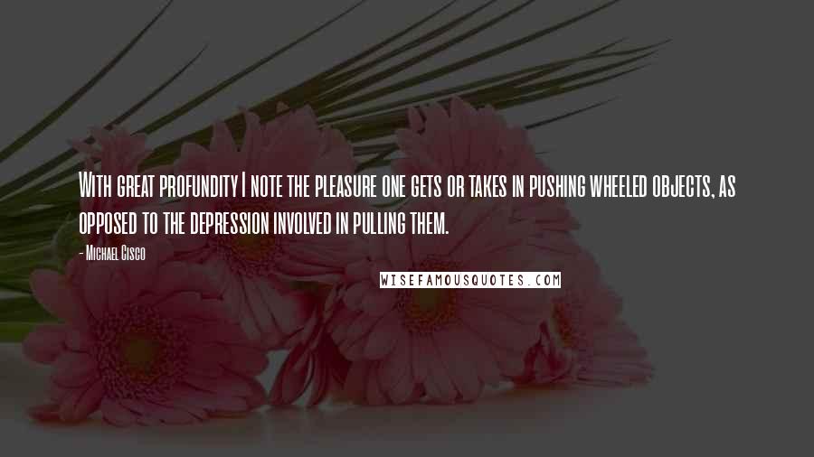 Michael Cisco Quotes: With great profundity I note the pleasure one gets or takes in pushing wheeled objects, as opposed to the depression involved in pulling them.