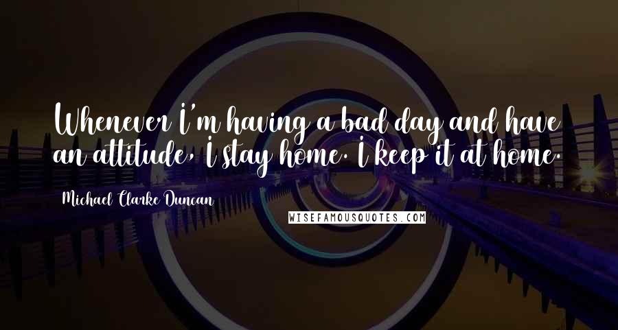 Michael Clarke Duncan Quotes: Whenever I'm having a bad day and have an attitude, I stay home. I keep it at home.