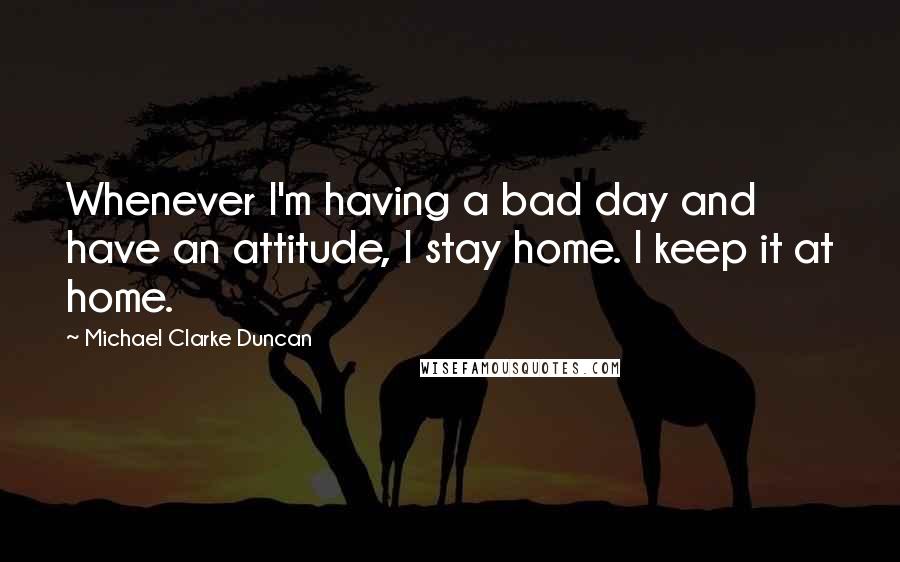 Michael Clarke Duncan Quotes: Whenever I'm having a bad day and have an attitude, I stay home. I keep it at home.