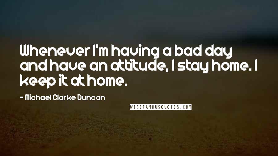 Michael Clarke Duncan Quotes: Whenever I'm having a bad day and have an attitude, I stay home. I keep it at home.