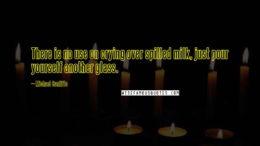 Michael Conliffe Quotes: There is no use on crying over spilled milk, just pour yourself another glass.