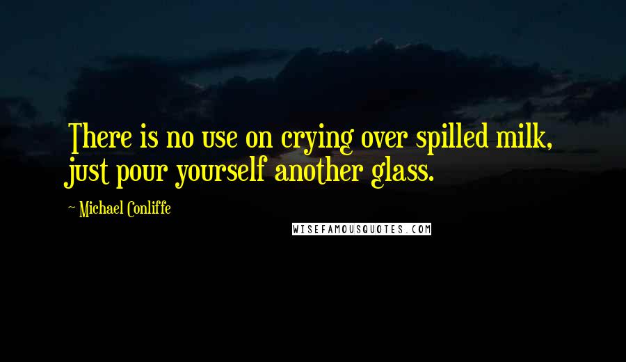 Michael Conliffe Quotes: There is no use on crying over spilled milk, just pour yourself another glass.