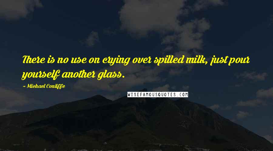 Michael Conliffe Quotes: There is no use on crying over spilled milk, just pour yourself another glass.