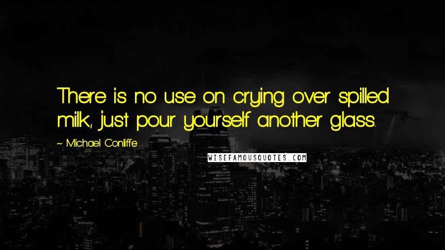 Michael Conliffe Quotes: There is no use on crying over spilled milk, just pour yourself another glass.