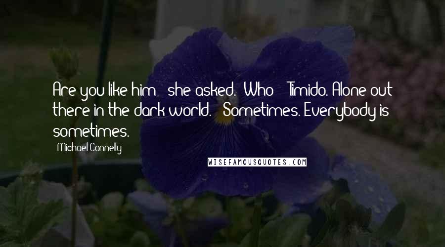 Michael Connelly Quotes: Are you like him?" she asked. "Who?" "Timido. Alone out there in the dark world." "Sometimes. Everybody is sometimes.