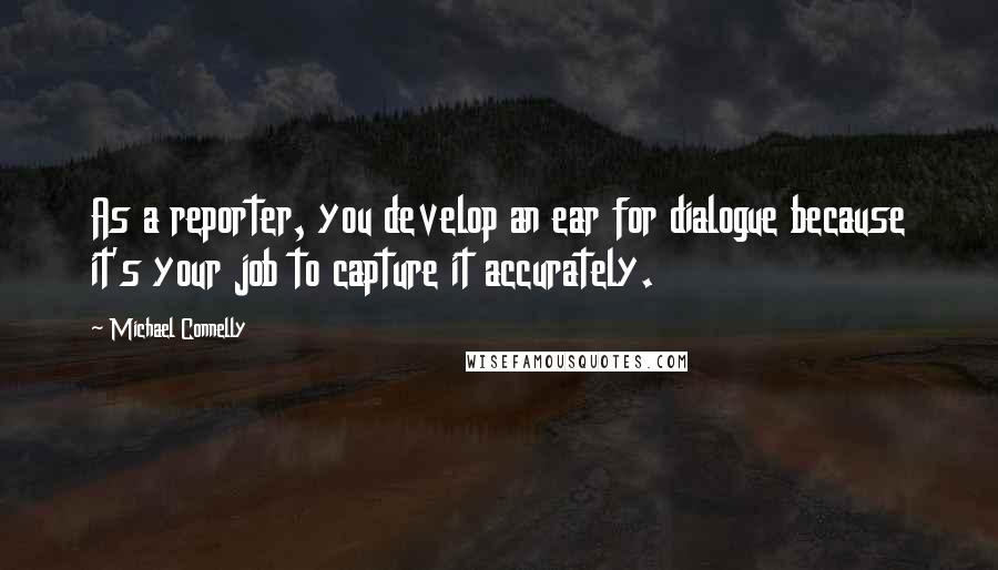 Michael Connelly Quotes: As a reporter, you develop an ear for dialogue because it's your job to capture it accurately.