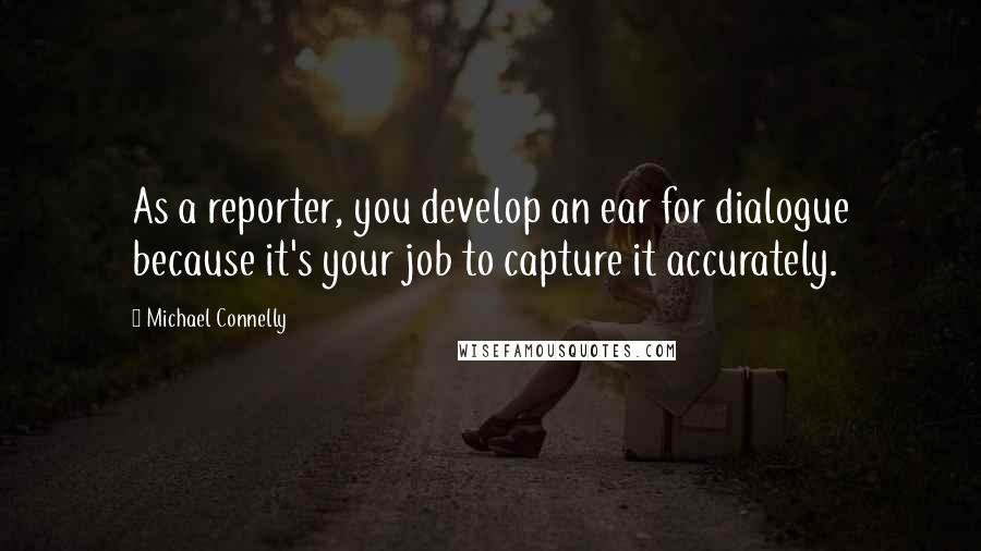 Michael Connelly Quotes: As a reporter, you develop an ear for dialogue because it's your job to capture it accurately.