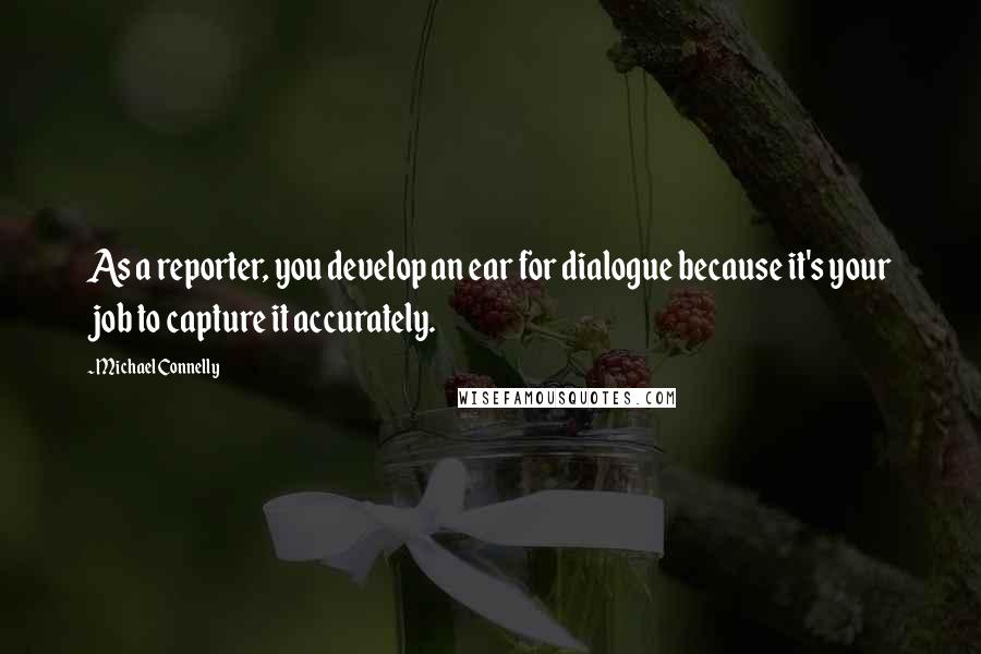 Michael Connelly Quotes: As a reporter, you develop an ear for dialogue because it's your job to capture it accurately.