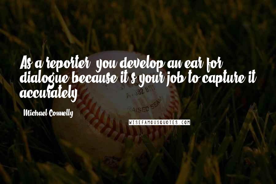 Michael Connelly Quotes: As a reporter, you develop an ear for dialogue because it's your job to capture it accurately.