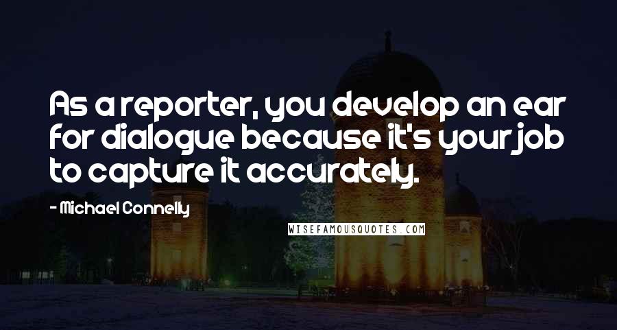 Michael Connelly Quotes: As a reporter, you develop an ear for dialogue because it's your job to capture it accurately.