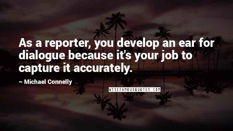 Michael Connelly Quotes: As a reporter, you develop an ear for dialogue because it's your job to capture it accurately.