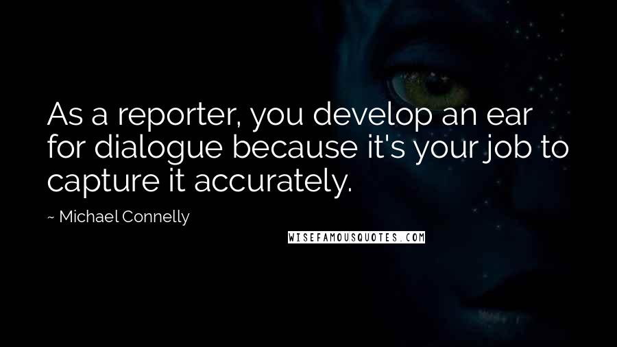 Michael Connelly Quotes: As a reporter, you develop an ear for dialogue because it's your job to capture it accurately.