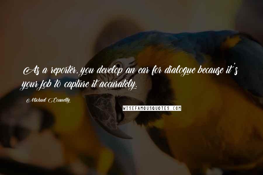 Michael Connelly Quotes: As a reporter, you develop an ear for dialogue because it's your job to capture it accurately.