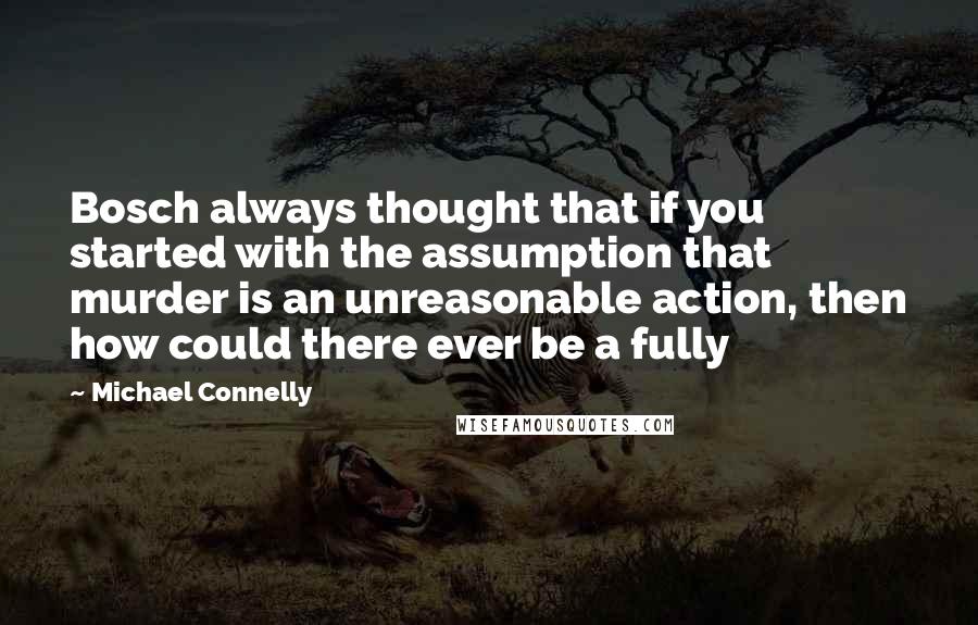 Michael Connelly Quotes: Bosch always thought that if you started with the assumption that murder is an unreasonable action, then how could there ever be a fully