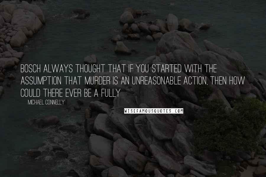 Michael Connelly Quotes: Bosch always thought that if you started with the assumption that murder is an unreasonable action, then how could there ever be a fully