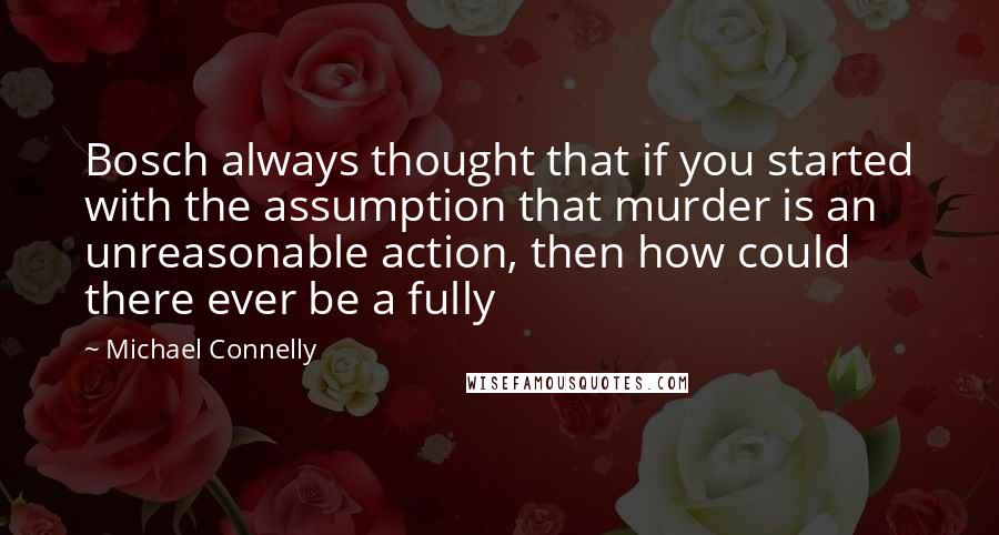 Michael Connelly Quotes: Bosch always thought that if you started with the assumption that murder is an unreasonable action, then how could there ever be a fully