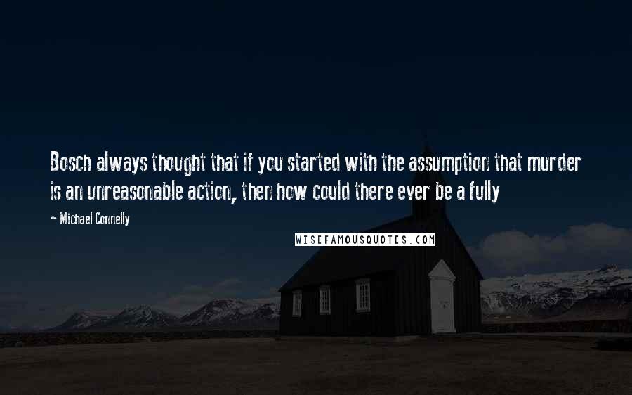 Michael Connelly Quotes: Bosch always thought that if you started with the assumption that murder is an unreasonable action, then how could there ever be a fully