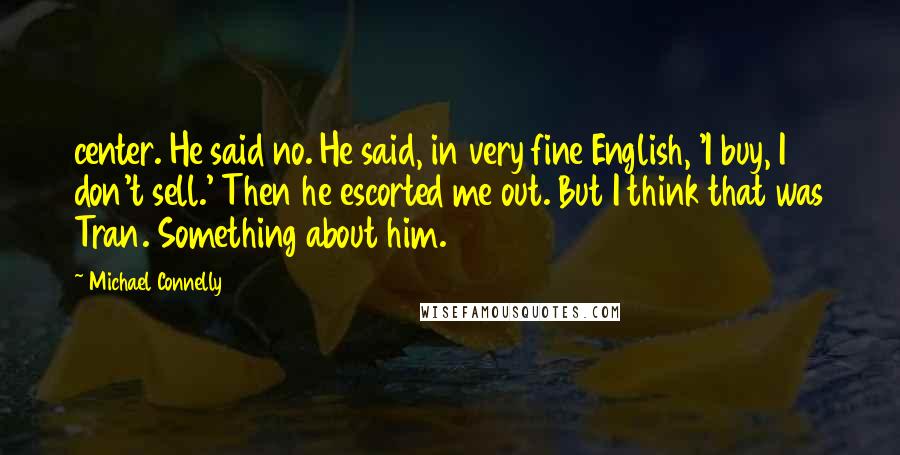 Michael Connelly Quotes: center. He said no. He said, in very fine English, 'I buy, I don't sell.' Then he escorted me out. But I think that was Tran. Something about him.