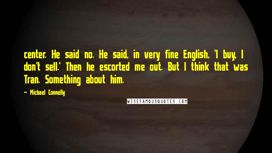 Michael Connelly Quotes: center. He said no. He said, in very fine English, 'I buy, I don't sell.' Then he escorted me out. But I think that was Tran. Something about him.