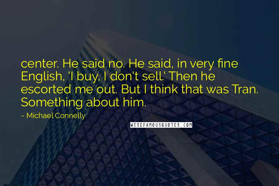 Michael Connelly Quotes: center. He said no. He said, in very fine English, 'I buy, I don't sell.' Then he escorted me out. But I think that was Tran. Something about him.