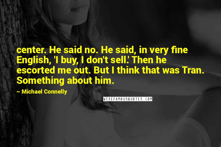 Michael Connelly Quotes: center. He said no. He said, in very fine English, 'I buy, I don't sell.' Then he escorted me out. But I think that was Tran. Something about him.