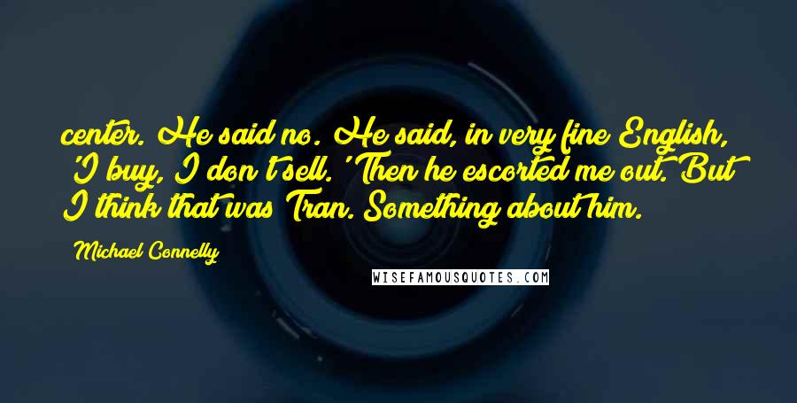 Michael Connelly Quotes: center. He said no. He said, in very fine English, 'I buy, I don't sell.' Then he escorted me out. But I think that was Tran. Something about him.