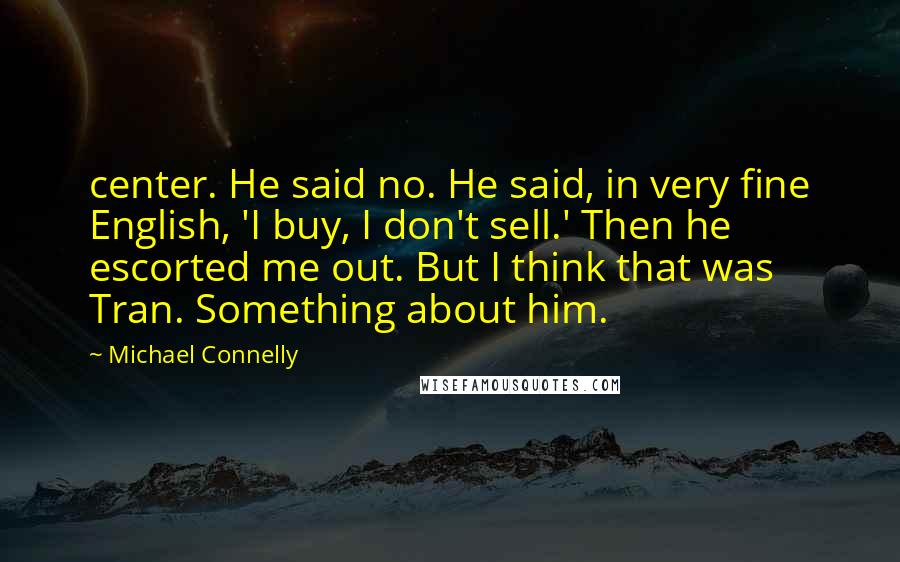 Michael Connelly Quotes: center. He said no. He said, in very fine English, 'I buy, I don't sell.' Then he escorted me out. But I think that was Tran. Something about him.