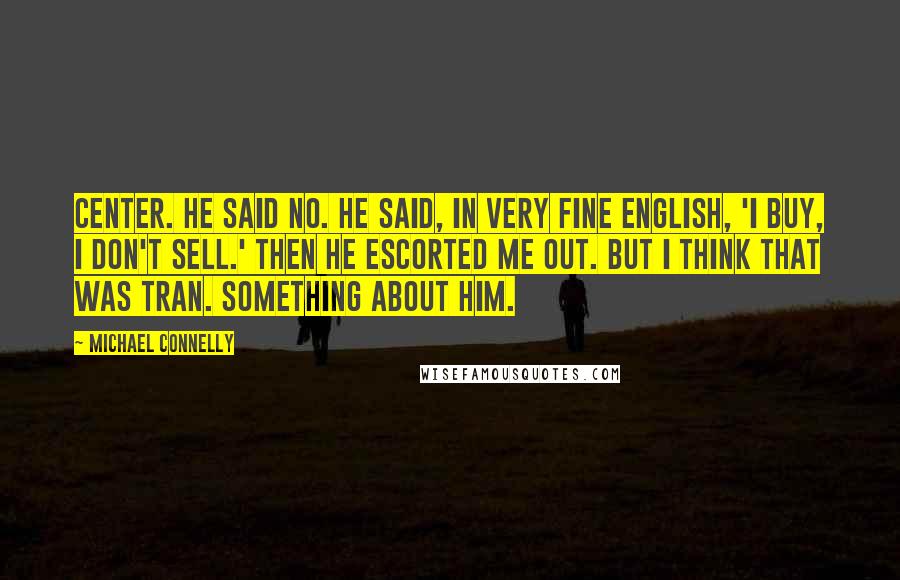 Michael Connelly Quotes: center. He said no. He said, in very fine English, 'I buy, I don't sell.' Then he escorted me out. But I think that was Tran. Something about him.