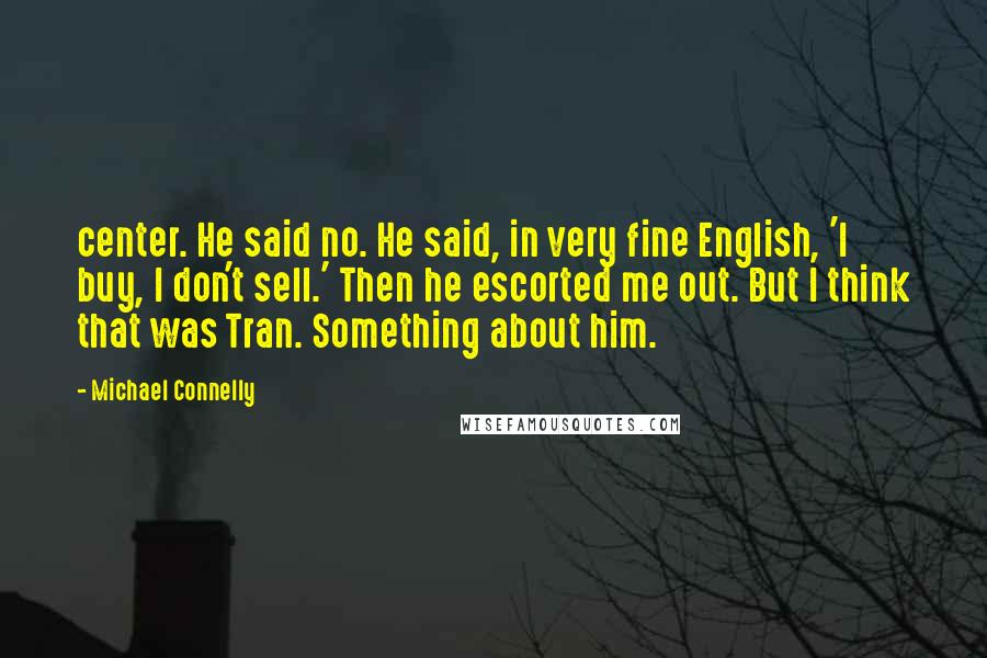 Michael Connelly Quotes: center. He said no. He said, in very fine English, 'I buy, I don't sell.' Then he escorted me out. But I think that was Tran. Something about him.