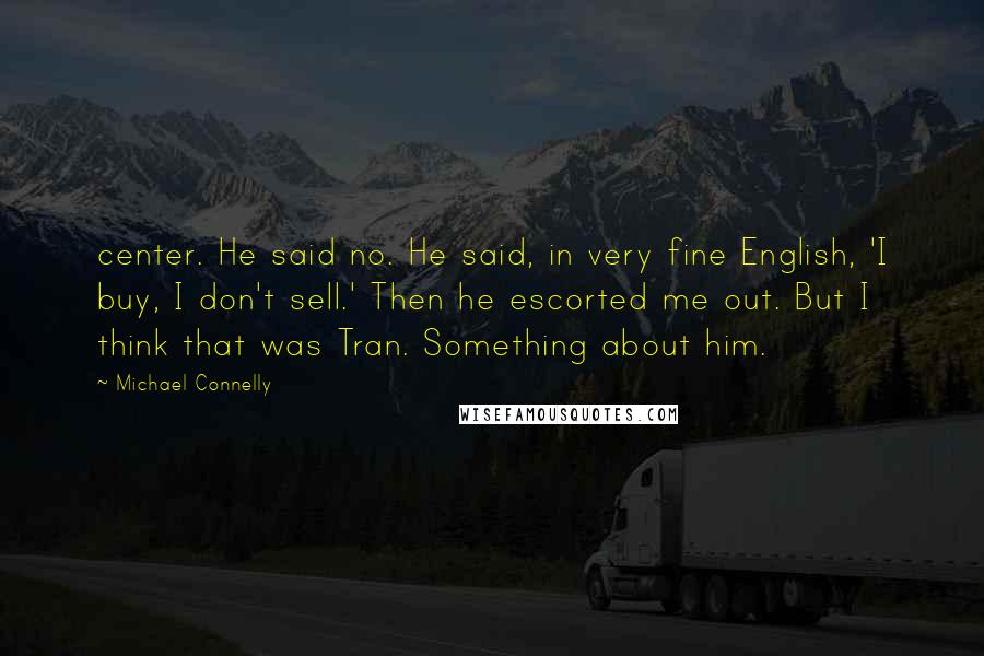 Michael Connelly Quotes: center. He said no. He said, in very fine English, 'I buy, I don't sell.' Then he escorted me out. But I think that was Tran. Something about him.