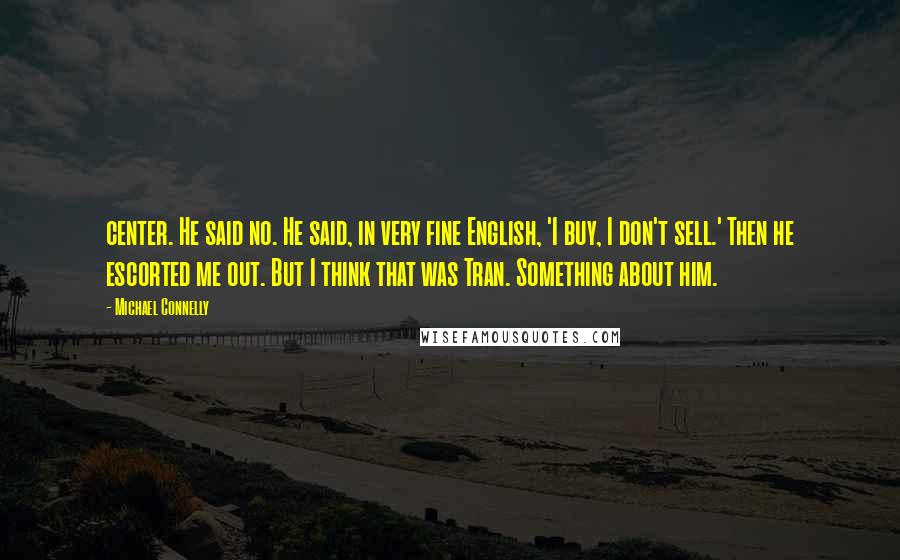 Michael Connelly Quotes: center. He said no. He said, in very fine English, 'I buy, I don't sell.' Then he escorted me out. But I think that was Tran. Something about him.