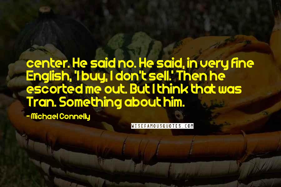 Michael Connelly Quotes: center. He said no. He said, in very fine English, 'I buy, I don't sell.' Then he escorted me out. But I think that was Tran. Something about him.