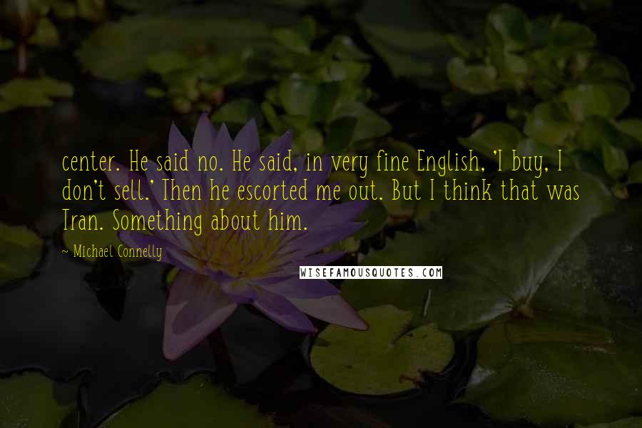 Michael Connelly Quotes: center. He said no. He said, in very fine English, 'I buy, I don't sell.' Then he escorted me out. But I think that was Tran. Something about him.