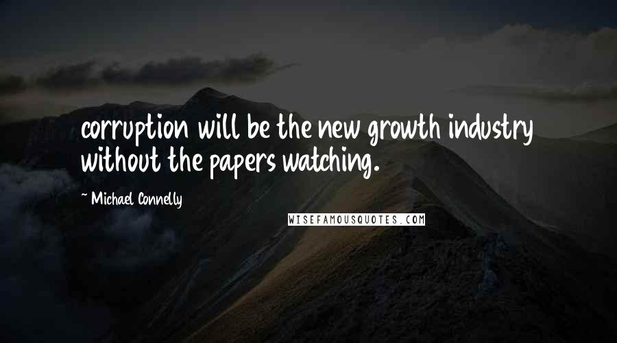 Michael Connelly Quotes: corruption will be the new growth industry without the papers watching.