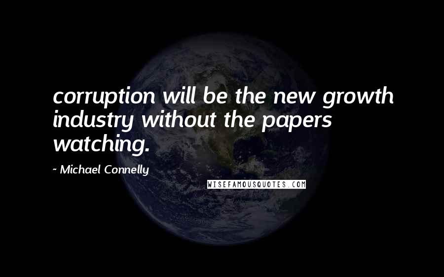 Michael Connelly Quotes: corruption will be the new growth industry without the papers watching.