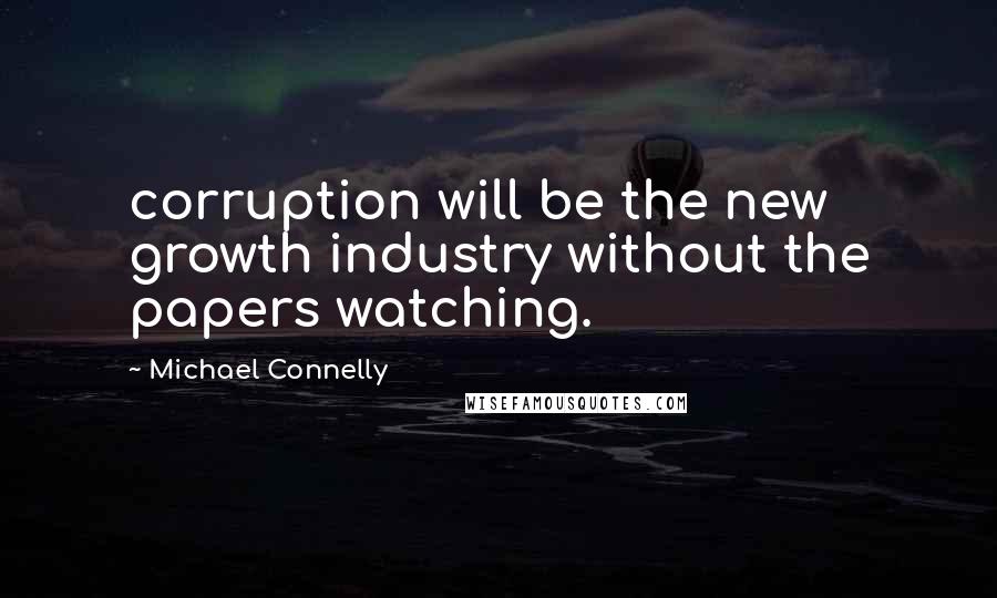 Michael Connelly Quotes: corruption will be the new growth industry without the papers watching.