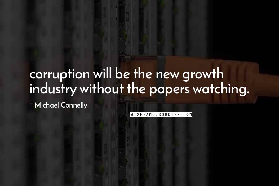 Michael Connelly Quotes: corruption will be the new growth industry without the papers watching.