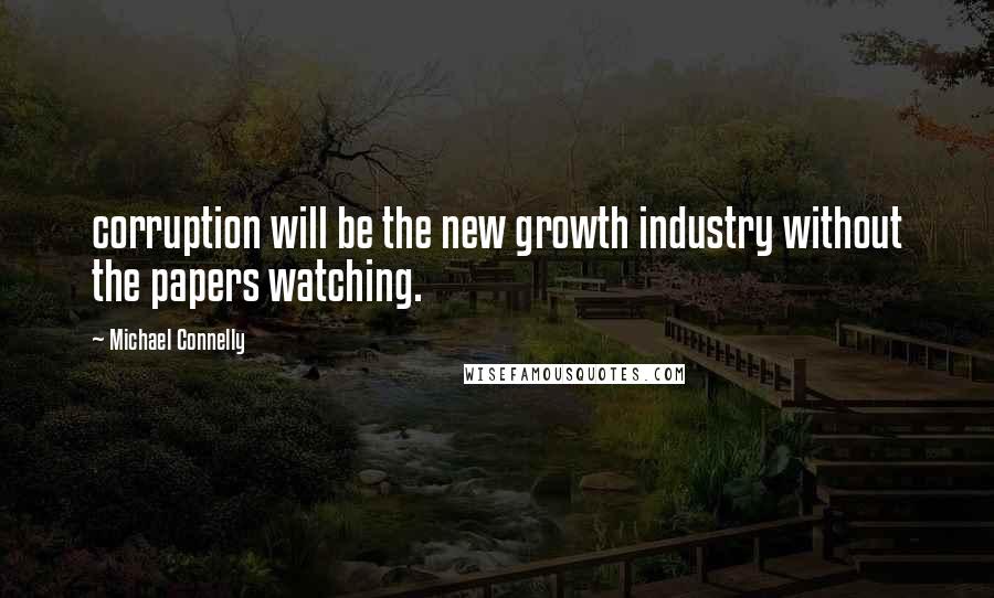 Michael Connelly Quotes: corruption will be the new growth industry without the papers watching.