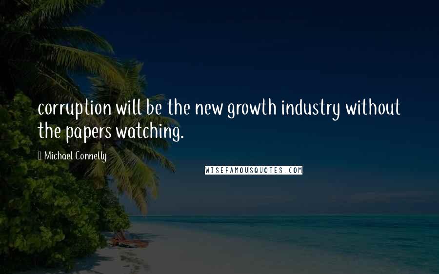 Michael Connelly Quotes: corruption will be the new growth industry without the papers watching.