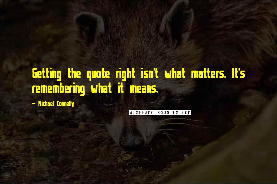 Michael Connelly Quotes: Getting the quote right isn't what matters. It's remembering what it means.