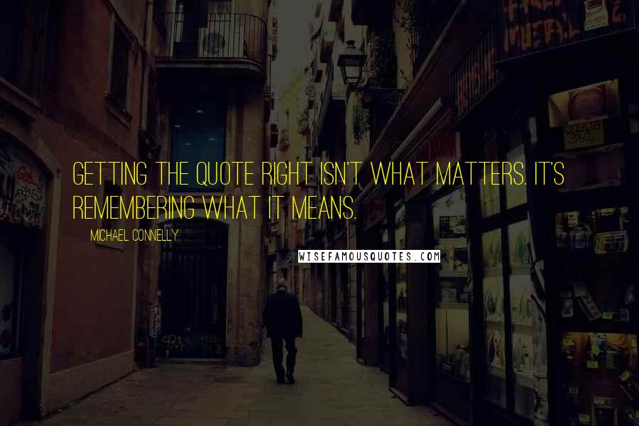 Michael Connelly Quotes: Getting the quote right isn't what matters. It's remembering what it means.