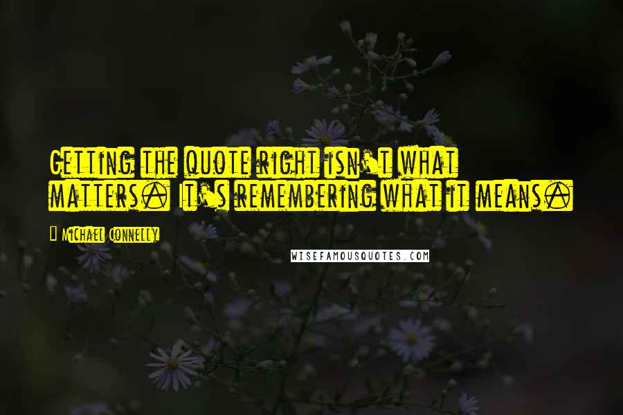 Michael Connelly Quotes: Getting the quote right isn't what matters. It's remembering what it means.